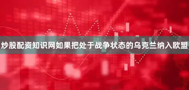 炒股配资知识网如果把处于战争状态的乌克兰纳入欧盟