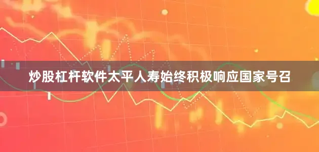 炒股杠杆软件太平人寿始终积极响应国家号召