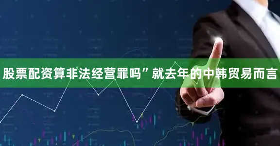 股票配资算非法经营罪吗”就去年的中韩贸易而言