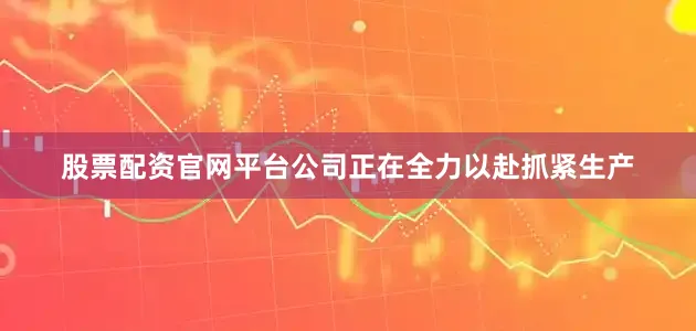股票配资官网平台公司正在全力以赴抓紧生产