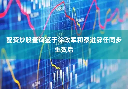 配资炒股查询鉴于徐政军和蔡进辞任同步生效后