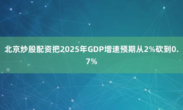 北京炒股配资把2025年GDP增速预期从2%砍到0.7%