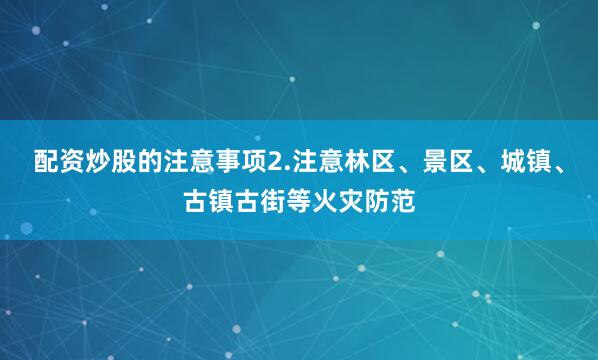 配资炒股的注意事项2.注意林区、景区、城镇、古镇古街等火灾防范