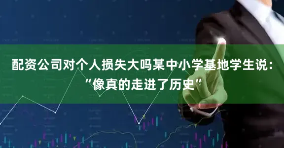 配资公司对个人损失大吗某中小学基地学生说：“像真的走进了历史”