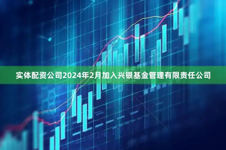 实体配资公司2024年2月加入兴银基金管理有限责任公司