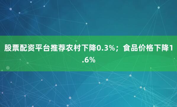 股票配资平台推荐农村下降0.3%；食品价格下降1.6%