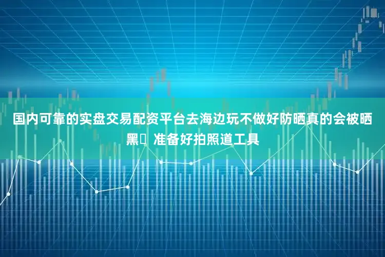 国内可靠的实盘交易配资平台去海边玩不做好防晒真的会被晒黑✅准备好拍照道工具